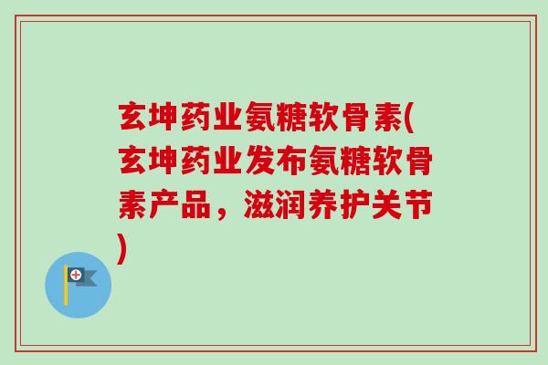 玄坤药业氨糖软骨素(玄坤药业发布氨糖软骨素产品，滋润养护关节)
