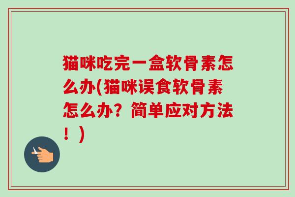 猫咪吃完一盒软骨素怎么办(猫咪误食软骨素怎么办？简单应对方法！)