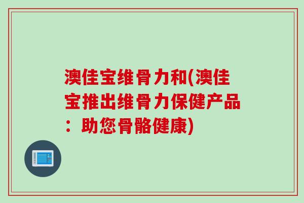 澳佳宝维骨力和(澳佳宝推出维骨力保健产品:助您骨骼健康) 澳佳宝维骨力和(澳佳宝推出维骨力保健产品:助您骨骼健康)