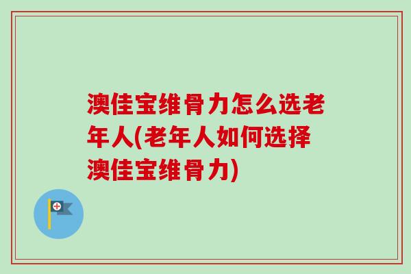 澳佳宝维骨力怎么选老年人(老年人如何选择澳佳宝维骨力)