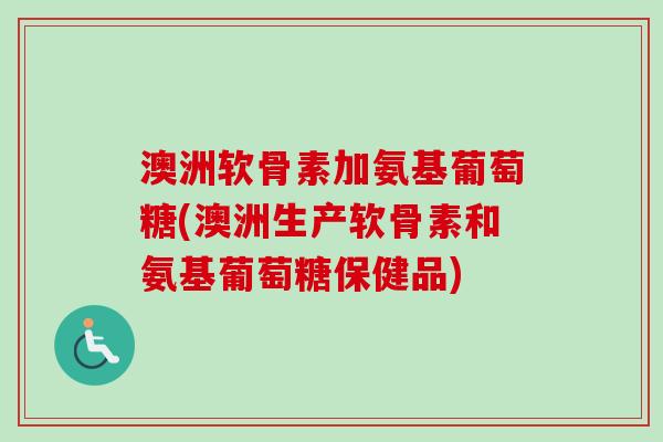 澳洲软骨素加氨基葡萄糖(澳洲生产软骨素和氨基葡萄糖保健品)