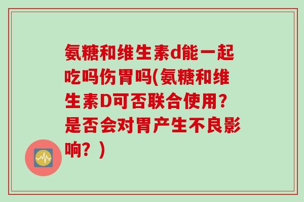 氨糖和维生素d能一起吃吗伤胃吗(氨糖和维生素D可否联合使用？是否会对胃产生不良影响？)