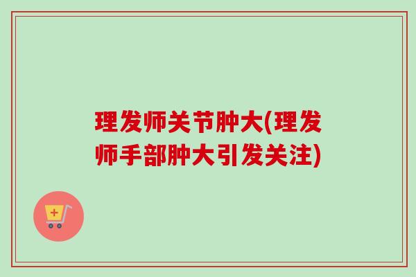 理发师关节肿大(理发师手部肿大引发关注)