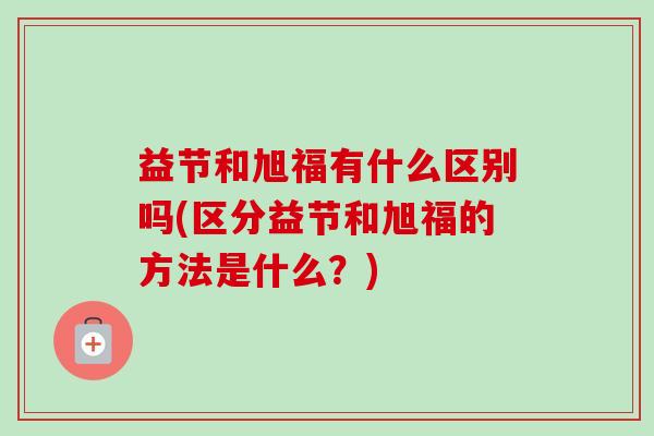 益节和旭福有什么区别吗(区分益节和旭福的方法是什么？)