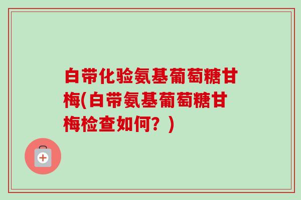 白带化验氨基葡萄糖甘梅(白带氨基葡萄糖甘梅检查如何？)