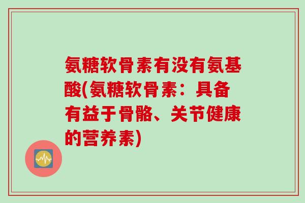 氨糖软骨素有没有氨基酸(氨糖软骨素：具备有益于骨骼、关节健康的营养素)