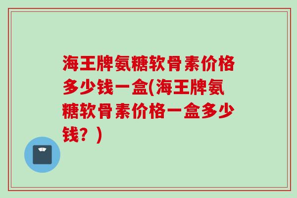 海王牌氨糖软骨素价格多少钱一盒(海王牌氨糖软骨素价格一盒多少钱？)
