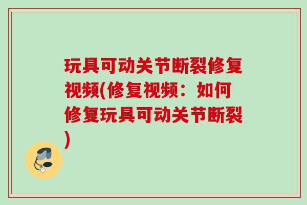 玩具可动关节断裂修复视频(修复视频：如何修复玩具可动关节断裂)