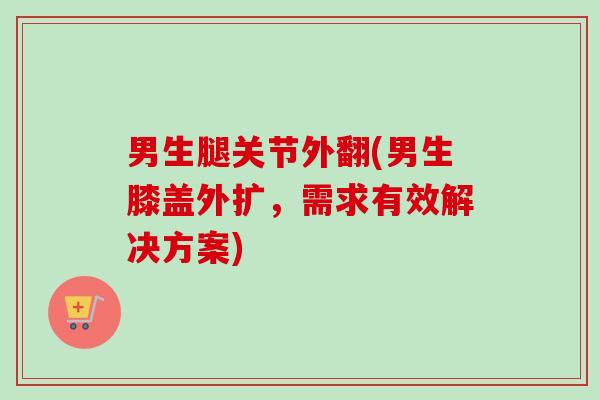 男生腿关节外翻(男生膝盖外扩，需求有效解决方案)