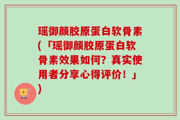 瑶御颜胶原蛋白软骨素(「瑶御颜胶原蛋白软骨素效果如何？真实使用者分享心得评价！」)