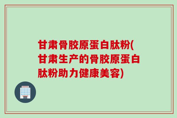 甘肃骨胶原蛋白肽粉(甘肃生产的骨胶原蛋白肽粉助力健康美容)