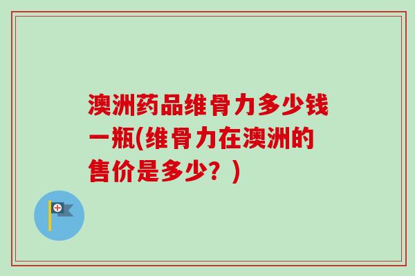 澳洲药品维骨力多少钱一瓶(维骨力在澳洲的售价是多少？)