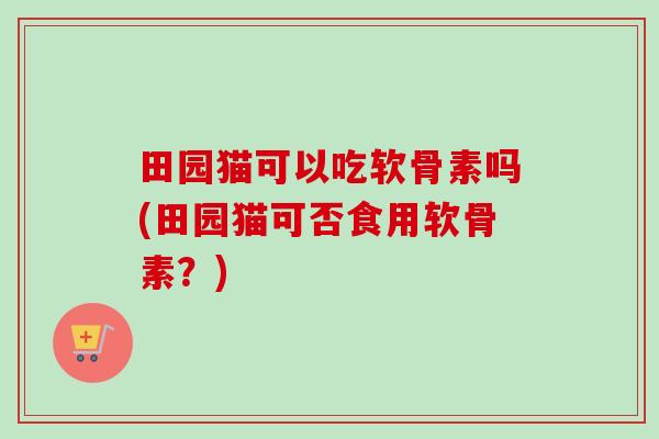 田园猫可以吃软骨素吗(田园猫可否食用软骨素？)