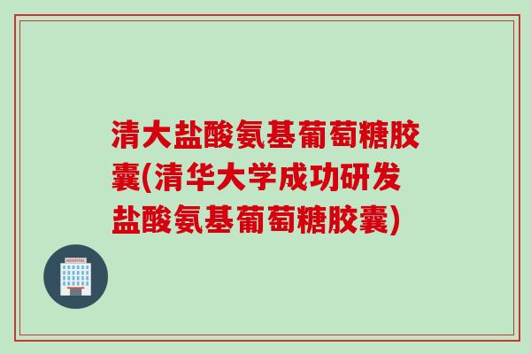 清大盐酸氨基葡萄糖胶囊(清华大学成功研发盐酸氨基葡萄糖胶囊)