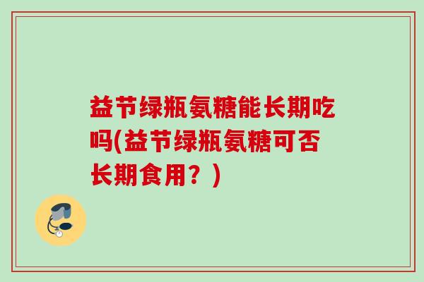 益节绿瓶氨糖能长期吃吗(益节绿瓶氨糖可否长期食用？)