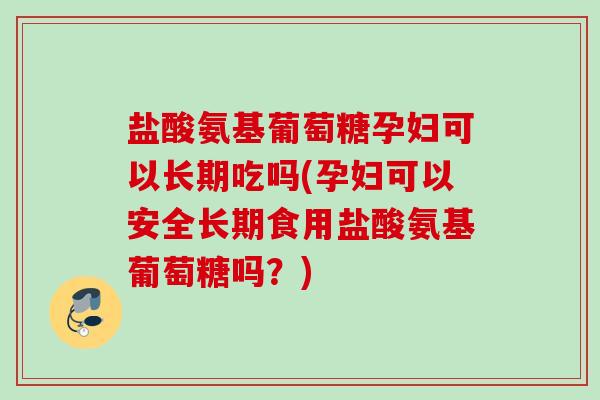 盐酸氨基葡萄糖孕妇可以长期吃吗(孕妇可以安全长期食用盐酸氨基葡萄糖吗？)