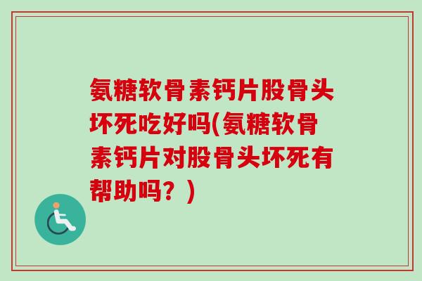 氨糖软骨素钙片股骨头坏死吃好吗(氨糖软骨素钙片对股骨头坏死有帮助吗？)