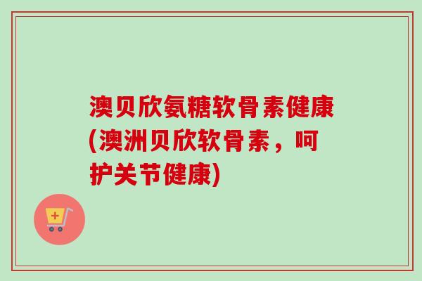澳贝欣氨糖软骨素健康(澳洲贝欣软骨素，呵护关节健康)