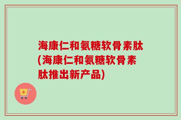 海康仁和氨糖软骨素肽(海康仁和氨糖软骨素肽推出新产品)