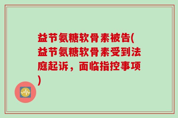益节氨糖软骨素被告(益节氨糖软骨素受到法庭起诉，面临指控事项)