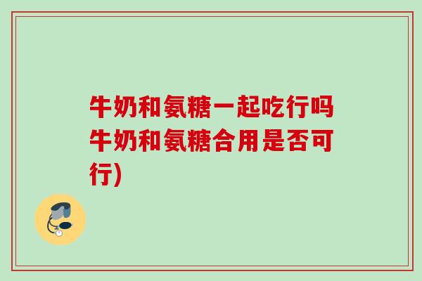 牛奶和氨糖一起吃行吗牛奶和氨糖合用是否可行)
