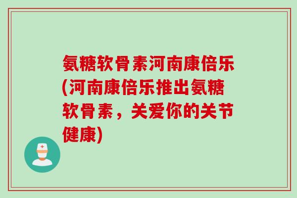 氨糖软骨素河南康倍乐(河南康倍乐推出氨糖软骨素，关爱你的关节健康)