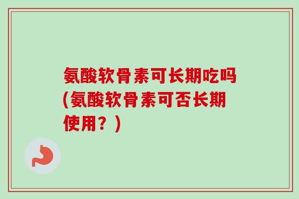 氨酸软骨素可长期吃吗(氨酸软骨素可否长期使用？)