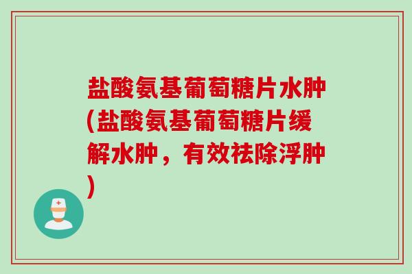 盐酸氨基葡萄糖片水肿(盐酸氨基葡萄糖片缓解水肿，有效祛除浮肿)