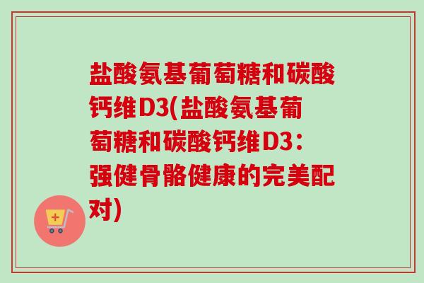 盐酸氨基葡萄糖和碳酸钙维D3(盐酸氨基葡萄糖和碳酸钙维D3：强健骨骼健康的完美配对)