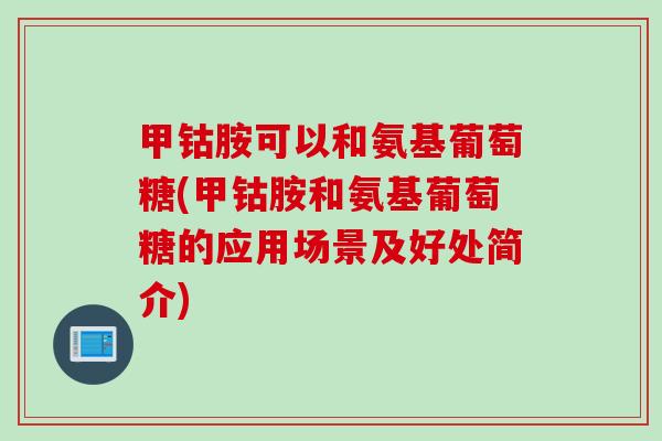 甲钴胺可以和氨基葡萄糖(甲钴胺和氨基葡萄糖的应用场景及好处简介)