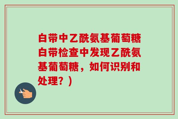 白带中乙酰氨基葡萄糖白带检查中发现乙酰氨基葡萄糖，如何识别和处理？)