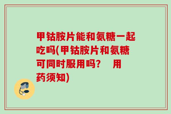 甲钴胺片能和氨糖一起吃吗(甲钴胺片和氨糖可同时服用吗？  用药须知)