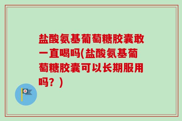 盐酸氨基葡萄糖胶囊敢一直喝吗(盐酸氨基葡萄糖胶囊可以长期服用吗？)