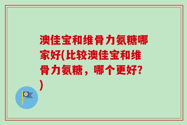澳佳宝和维骨力氨糖哪家好(比较澳佳宝和维骨力氨糖，哪个更好？)