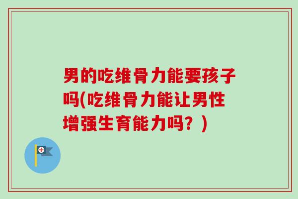 男的吃维骨力能要孩子吗(吃维骨力能让男性增强生育能力吗？)