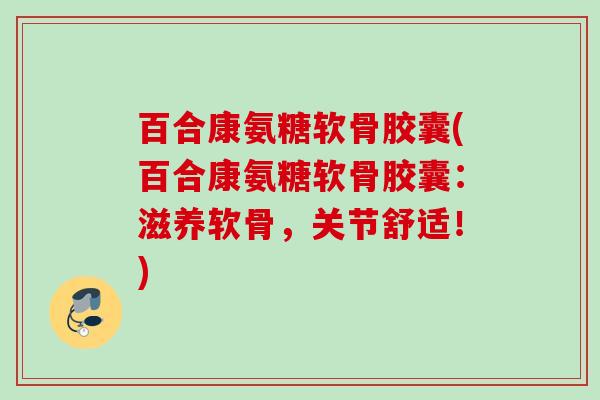 百合康氨糖软骨胶囊(百合康氨糖软骨胶囊：滋养软骨，关节舒适！)