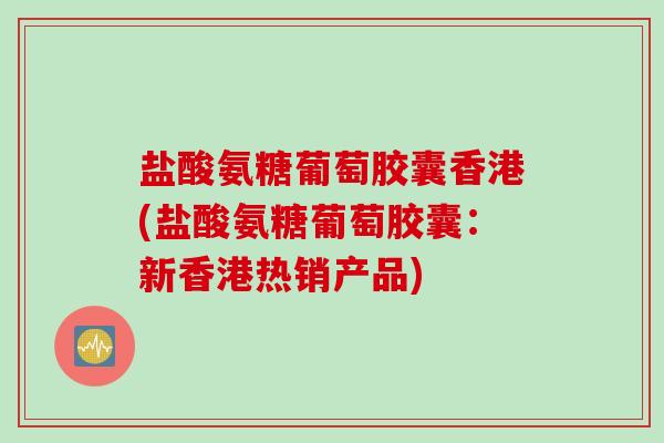 盐酸氨糖葡萄胶囊香港(盐酸氨糖葡萄胶囊：新香港热销产品)