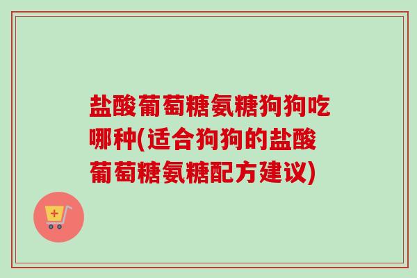 盐酸葡萄糖氨糖狗狗吃哪种(适合狗狗的盐酸葡萄糖氨糖配方建议)