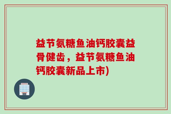 益节氨糖鱼油钙胶囊益骨健齿，益节氨糖鱼油钙胶囊新品上市)