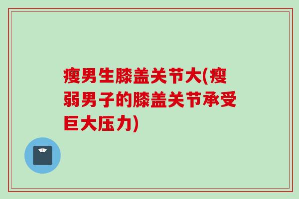 瘦男生膝盖关节大(瘦弱男子的膝盖关节承受巨大压力)