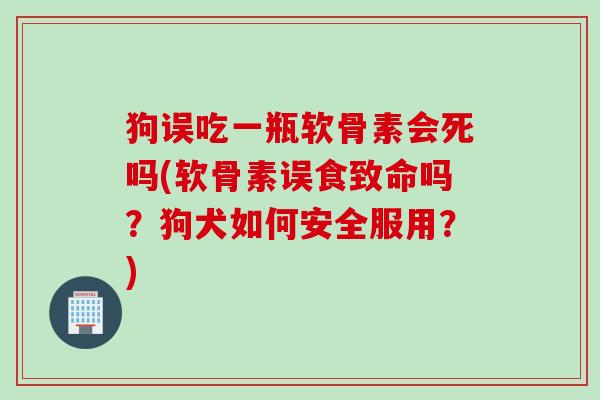 狗误吃一瓶软骨素会死吗(软骨素误食致命吗？狗犬如何安全服用？)