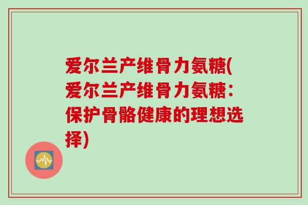 爱尔兰产维骨力氨糖(爱尔兰产维骨力氨糖：保护骨骼健康的理想选择)