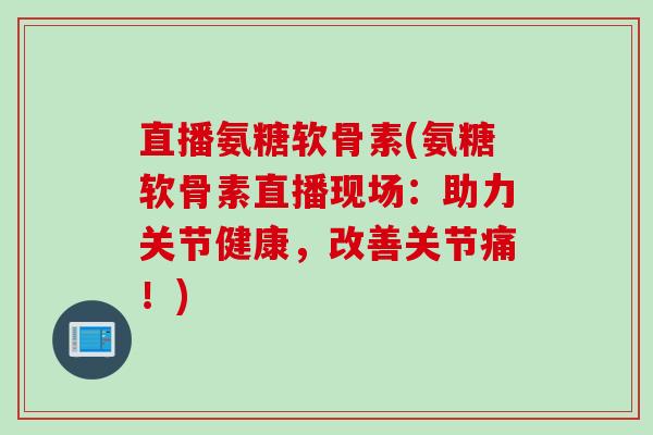 直播氨糖软骨素(氨糖软骨素直播现场：助力关节健康，改善关节痛！)