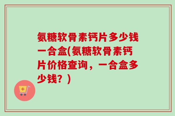 氨糖软骨素钙片多少钱一合盒(氨糖软骨素钙片价格查询，一合盒多少钱？)