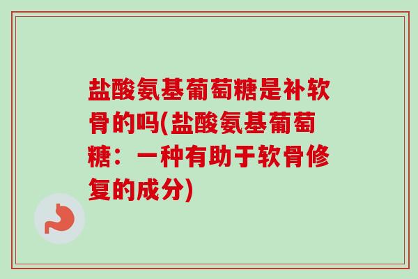 盐酸氨基葡萄糖是补软骨的吗(盐酸氨基葡萄糖：一种有助于软骨修复的成分)