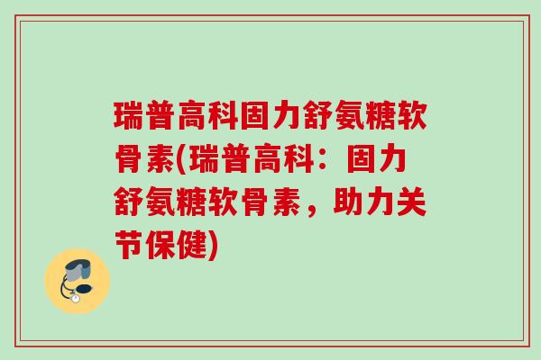 瑞普高科固力舒氨糖软骨素(瑞普高科：固力舒氨糖软骨素，助力关节保健)