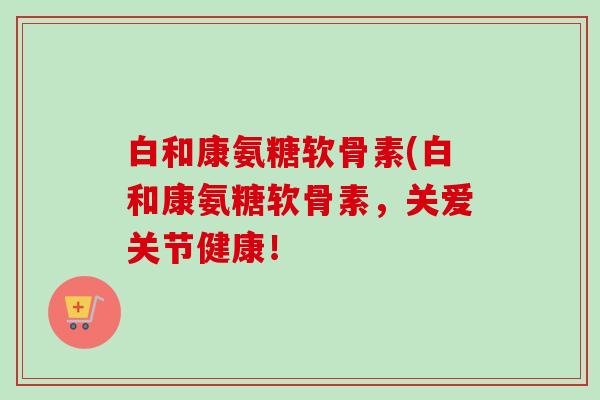 白和康氨糖软骨素(白和康氨糖软骨素,关爱关节健康! 白和康氨糖软骨素(白和康氨糖软骨素,关爱关节健康!