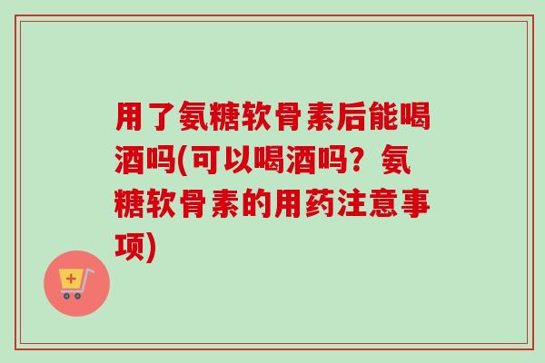 用了氨糖软骨素后能喝酒吗(可以喝酒吗？氨糖软骨素的用药注意事项)
