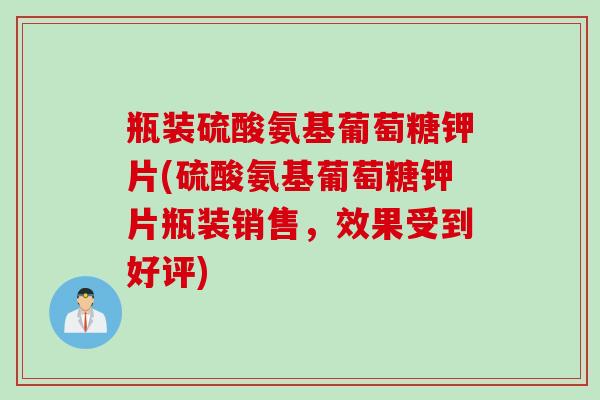 瓶装硫酸氨基葡萄糖钾片(硫酸氨基葡萄糖钾片瓶装销售，效果受到好评)