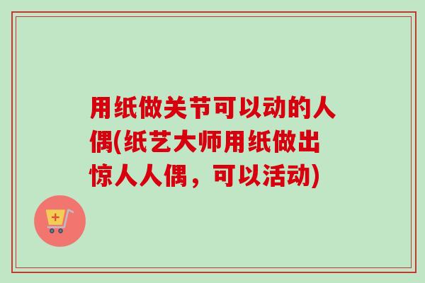 用纸做关节可以动的人偶(纸艺大师用纸做出惊人人偶，可以活动)